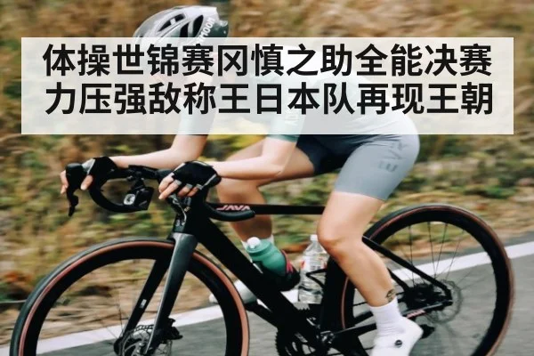 体操世锦赛冈慎之助全能决赛力压强敌称王日本队再现王朝